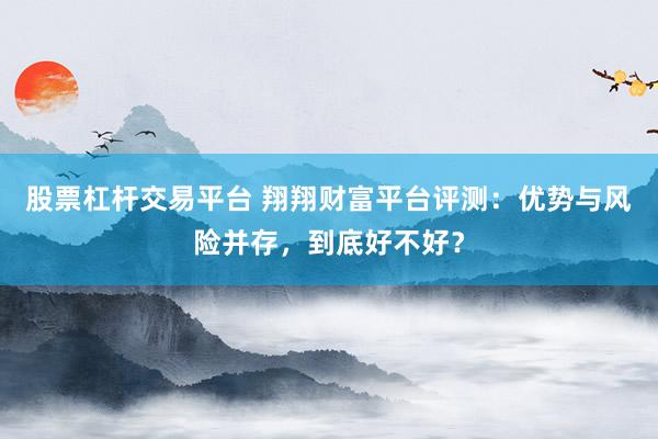 股票杠杆交易平台 翔翔财富平台评测：优势与风险并存，到底好不好？