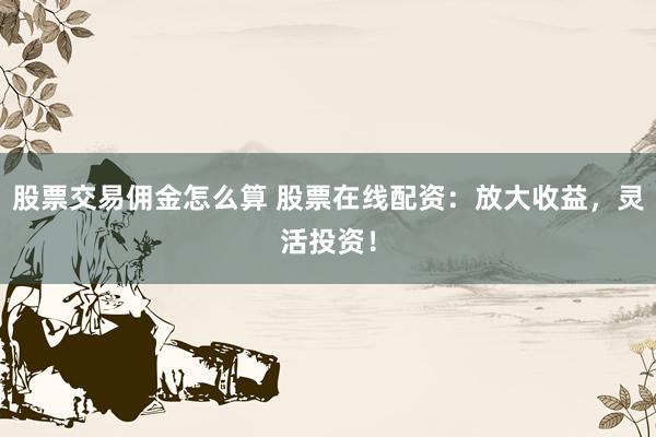 股票交易佣金怎么算 股票在线配资：放大收益，灵活投资！