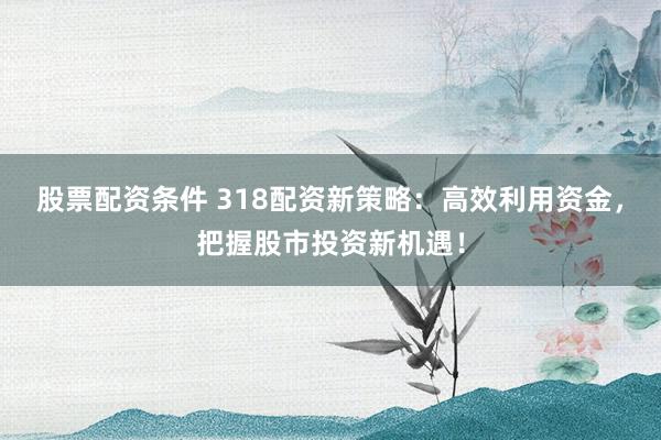 股票配资条件 318配资新策略：高效利用资金，把握股市投资新机遇！