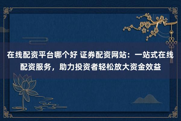在线配资平台哪个好 证券配资网站：一站式在线配资服务，助力投资者轻松放大资金效益