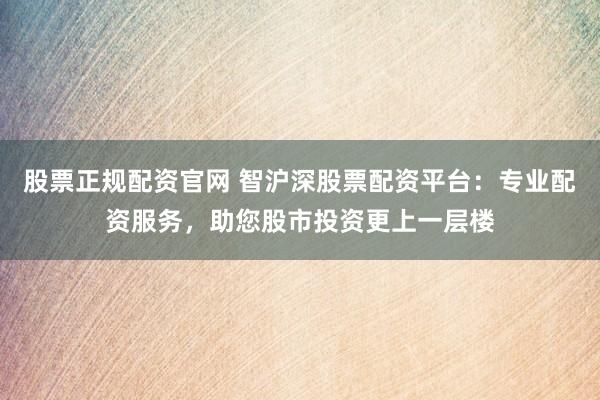 股票正规配资官网 智沪深股票配资平台：专业配资服务，助您股市投资更上一层楼