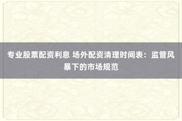 专业股票配资利息 场外配资清理时间表：监管风暴下的市场规范
