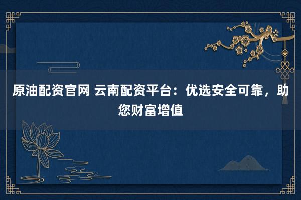 原油配资官网 云南配资平台：优选安全可靠，助您财富增值
