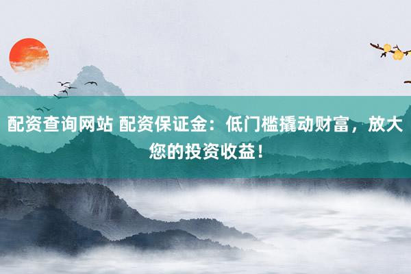 配资查询网站 配资保证金：低门槛撬动财富，放大您的投资收益！