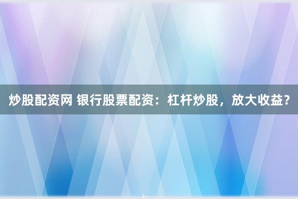 炒股配资网 银行股票配资：杠杆炒股，放大收益？