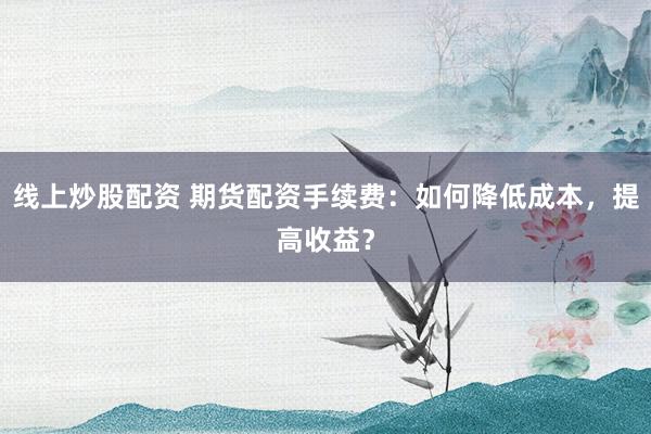 线上炒股配资 期货配资手续费：如何降低成本，提高收益？