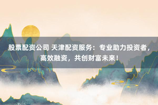 股票配资公司 天津配资服务：专业助力投资者，高效融资，共创财富未来！