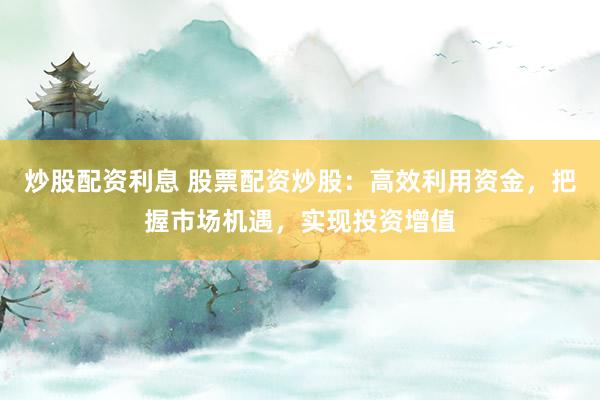 炒股配资利息 股票配资炒股：高效利用资金，把握市场机遇，实现投资增值