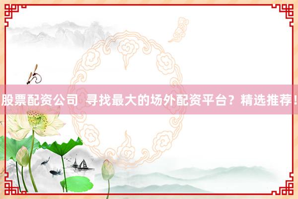 股票配资公司  寻找最大的场外配资平台？精选推荐！