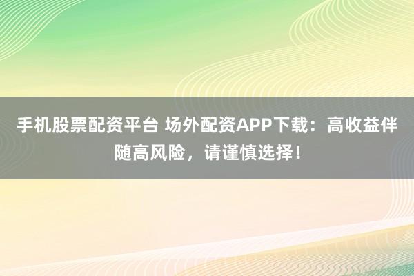 手机股票配资平台 场外配资APP下载：高收益伴随高风险，请谨慎选择！