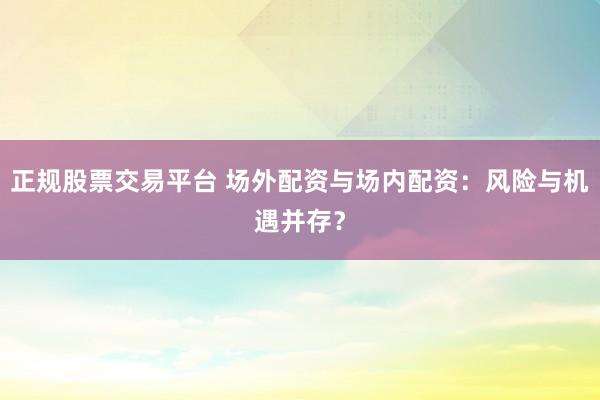正规股票交易平台 场外配资与场内配资：风险与机遇并存？