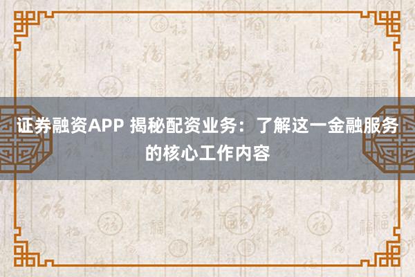 证券融资APP 揭秘配资业务：了解这一金融服务的核心工作内容