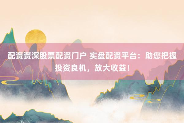 配资资深股票配资门户 实盘配资平台：助您把握投资良机，放大收益！