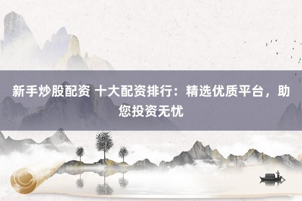新手炒股配资 十大配资排行：精选优质平台，助您投资无忧
