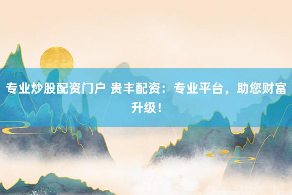 专业炒股配资门户 贵丰配资：专业平台，助您财富升级！