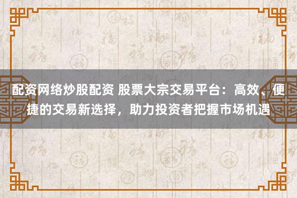 配资网络炒股配资 股票大宗交易平台：高效、便捷的交易新选择，助力投资者把握市场机遇