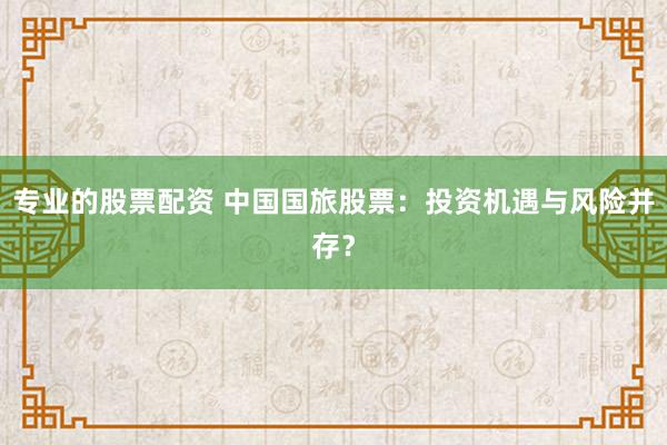 专业的股票配资 中国国旅股票：投资机遇与风险并存？