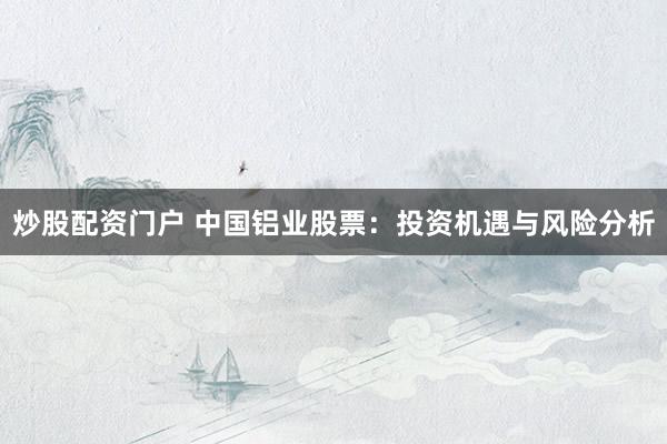 炒股配资门户 中国铝业股票：投资机遇与风险分析