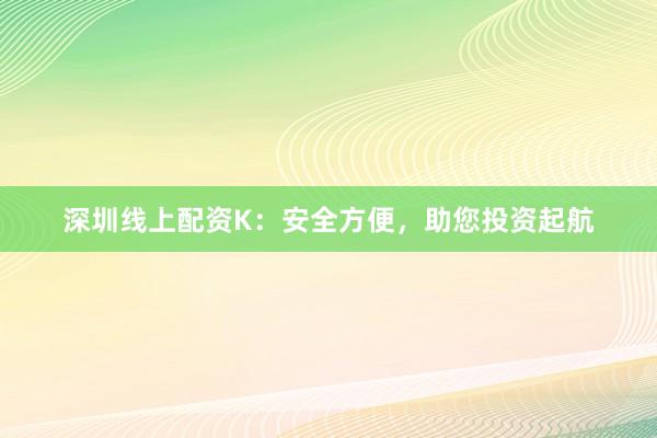 深圳线上配资K：安全方便，助您投资起航