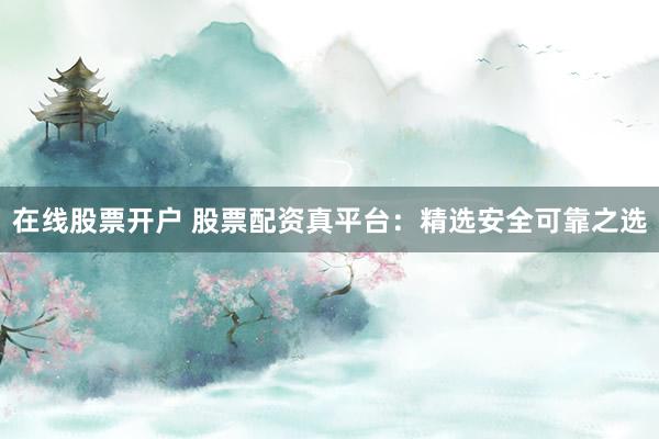 在线股票开户 股票配资真平台：精选安全可靠之选