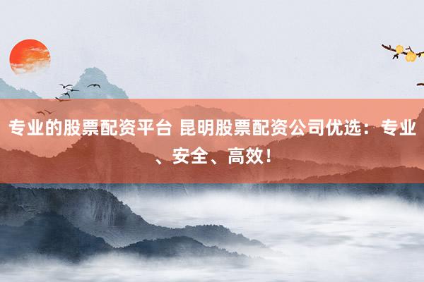 专业的股票配资平台 昆明股票配资公司优选：专业、安全、高效！
