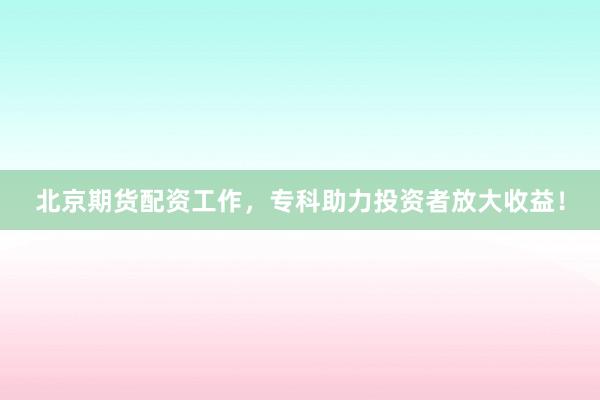 北京期货配资工作，专科助力投资者放大收益！
