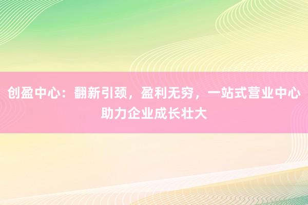 创盈中心：翻新引颈，盈利无穷，一站式营业中心助力企业成长壮大