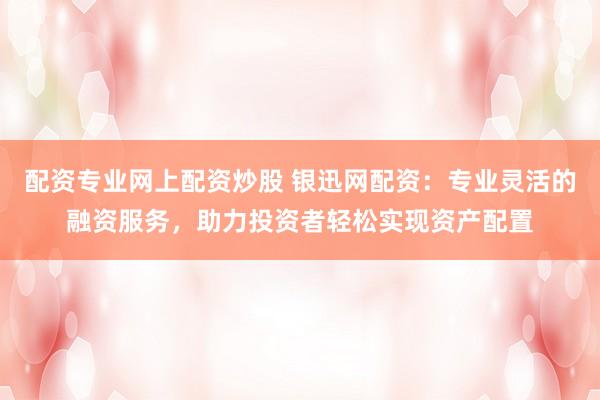 配资专业网上配资炒股 银迅网配资：专业灵活的融资服务，助力投资者轻松实现资产配置