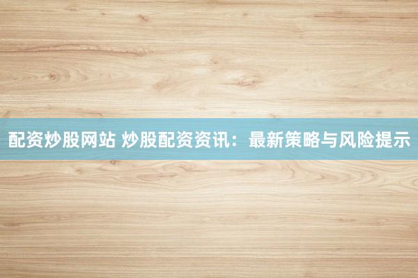 配资炒股网站 炒股配资资讯：最新策略与风险提示