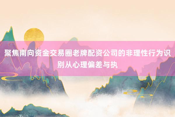 聚焦南向资金交易圈老牌配资公司的非理性行为识别从心理偏差与执