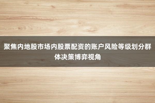 聚焦内地股市场内股票配资的账户风险等级划分群体决策博弈视角
