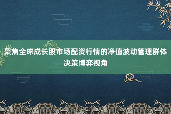 聚焦全球成长股市场配资行情的净值波动管理群体决策博弈视角