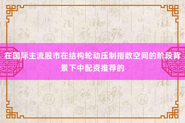 在国际主流股市在结构轮动压制指数空间的阶段背景下中配资推荐的