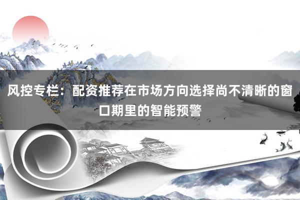 风控专栏：配资推荐在市场方向选择尚不清晰的窗口期里的智能预警