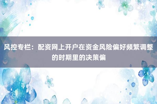 风控专栏：配资网上开户在资金风险偏好频繁调整的时期里的决策偏