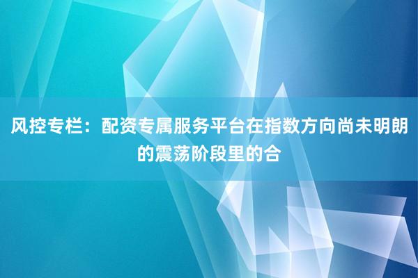 风控专栏：配资专属服务平台在指数方向尚未明朗的震荡阶段里的合