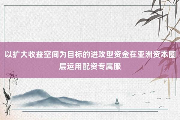 以扩大收益空间为目标的进攻型资金在亚洲资本圈层运用配资专属服