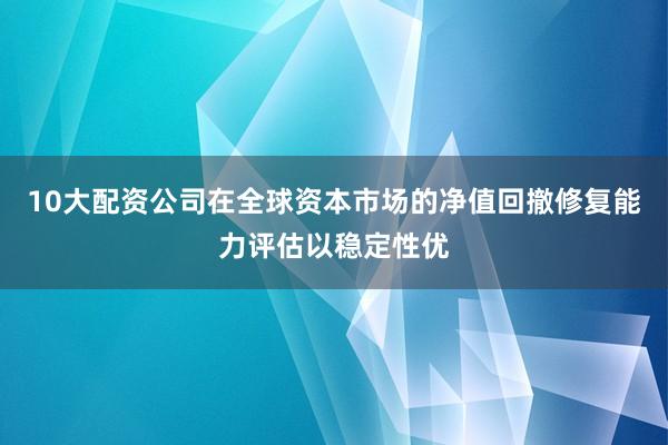 10大配资公司在全球资本市场的净值回撤修复能力评估以稳定性优