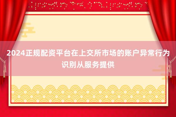 2024正规配资平台在上交所市场的账户异常行为识别从服务提供