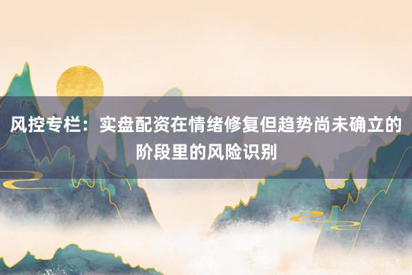 风控专栏：实盘配资在情绪修复但趋势尚未确立的阶段里的风险识别