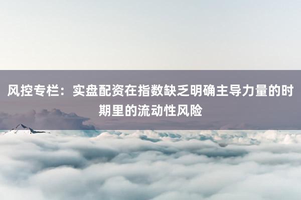 风控专栏：实盘配资在指数缺乏明确主导力量的时期里的流动性风险