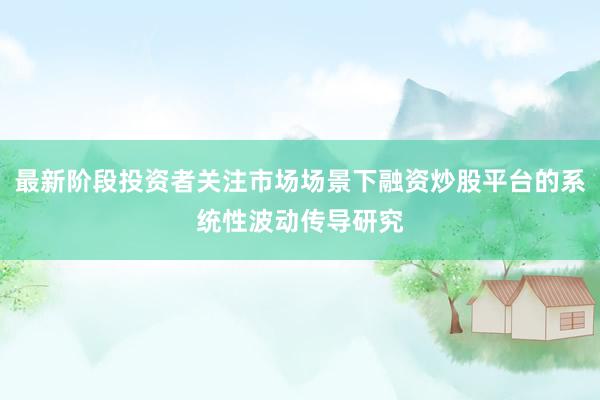 最新阶段投资者关注市场场景下融资炒股平台的系统性波动传导研究