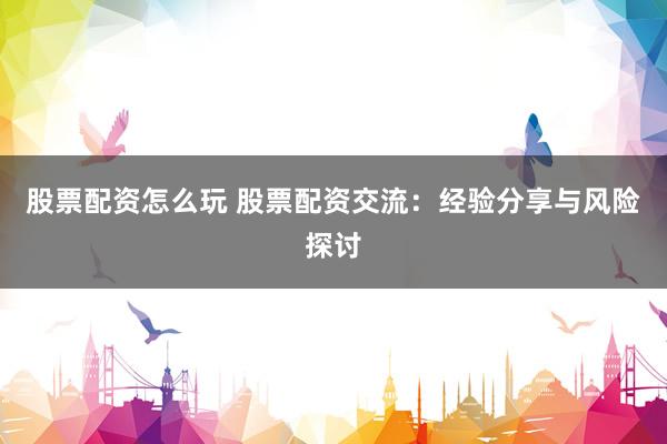 股票配资怎么玩 股票配资交流：经验分享与风险探讨