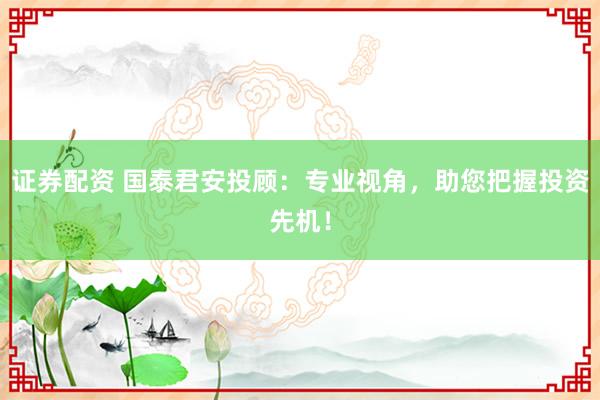 证券配资 国泰君安投顾：专业视角，助您把握投资先机！