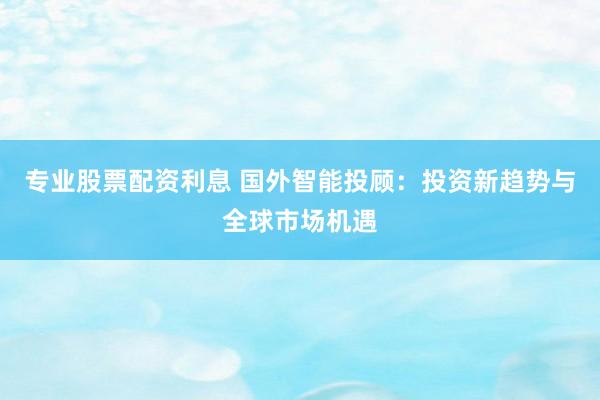 专业股票配资利息 国外智能投顾：投资新趋势与全球市场机遇