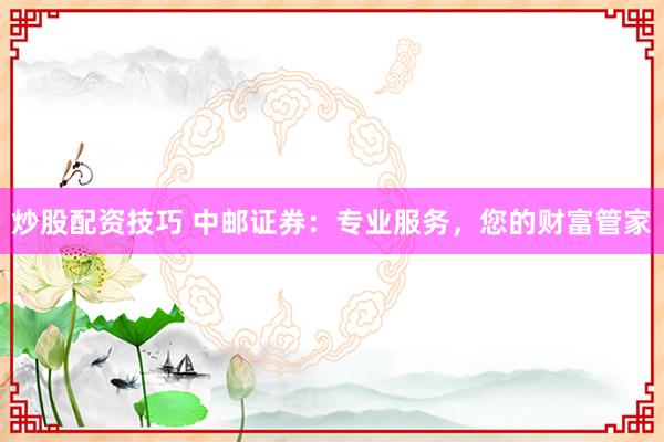 炒股配资技巧 中邮证券：专业服务，您的财富管家