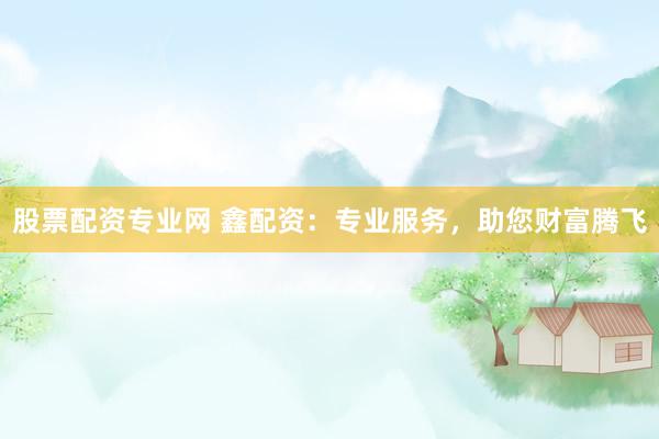 股票配资专业网 鑫配资：专业服务，助您财富腾飞