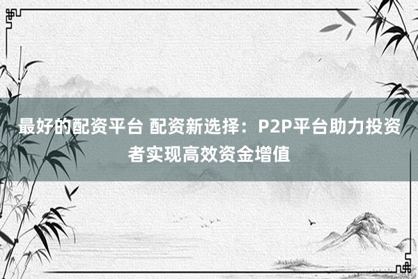 最好的配资平台 配资新选择：P2P平台助力投资者实现高效资金增值
