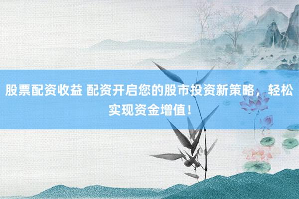 股票配资收益 配资开启您的股市投资新策略，轻松实现资金增值！