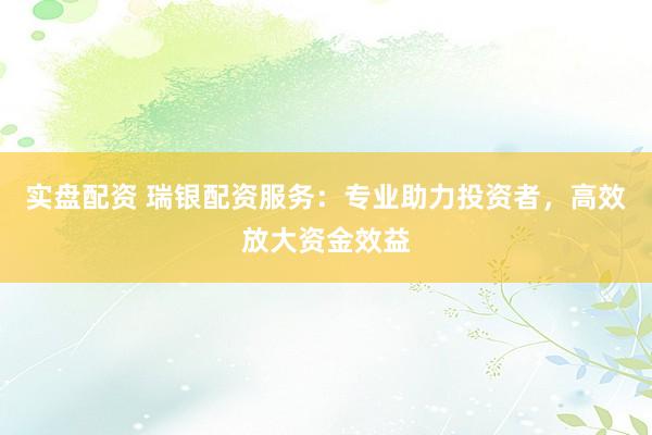 实盘配资 瑞银配资服务：专业助力投资者，高效放大资金效益